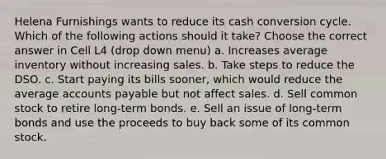 Helena Furnishings wants to reduce its cash conversion cycle. Which of the following actions should it take? Choose the correct answer in Cell L4 (drop down menu) a. Increases average inventory without increasing sales. b. Take steps to reduce the DSO. c. Start paying its bills sooner, which would reduce the average accounts payable but not affect sales. d. Sell common stock to retire long-term bonds. e. Sell an issue of long-term bonds and use the proceeds to buy back some of its common stock.