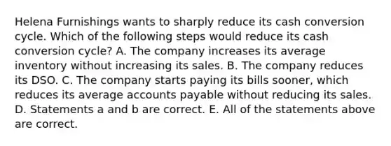 Helena Furnishings wants to sharply reduce its cash conversion cycle. Which of the following steps would reduce its cash conversion cycle? A. The company increases its average inventory without increasing its sales. B. The company reduces its DSO. C. The company starts paying its bills sooner, which reduces its average <a href='https://www.questionai.com/knowledge/kWc3IVgYEK-accounts-payable' class='anchor-knowledge'>accounts payable</a> without reducing its sales. D. Statements a and b are correct. E. All of the statements above are correct.