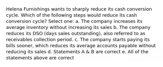 Helena Furnishings wants to sharply reduce its cash conversion cycle. Which of the following steps would reduce its cash conversion cycle? Select one: a. The company increases its average inventory without increasing its sales b. The company reduces its DSO (days sales outstanding), also referred to as receivables collection period. c. The company starts paying its bills sooner, which reduces its average accounts payable without reducing its sales d. Statements A & B are correct e. All of the statements above are correct