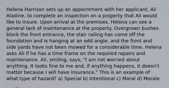 Helena Harrison sets up an appointment with her applicant, Ali Aladine, to complete an inspection on a property that Ali would like to insure. Upon arrival at the premises, Helena can see a general lack of maintenance at the property. Overgrown bushes block the front entrance, the stair railing has come off the foundation and is hanging at an odd angle, and the front and side yards have not been mowed for a considerable time. Helena asks Ali if he has a time frame on the required repairs and maintenance. Ali, smiling, says, "I am not worried about anything. It looks fine to me and, if anything happens, it doesn't matter because I will have insurance." This is an example of what type of hazard? a) Special b) Intentional c) Moral d) Morale