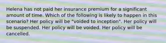 Helena has not paid her insurance premium for a significant amount of time. Which of the following is likely to happen in this scenario? Her policy will be "voided to inception". Her policy will be suspended. Her policy will be voided. Her policy will be cancelled.