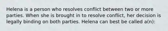 Helena is a person who resolves conflict between two or more parties. When she is brought in to resolve conflict, her decision is legally binding on both parties. Helena can best be called a(n):