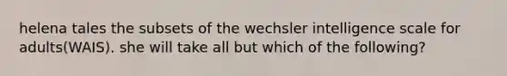 helena tales the subsets of the wechsler intelligence scale for adults(WAIS). she will take all but which of the following?