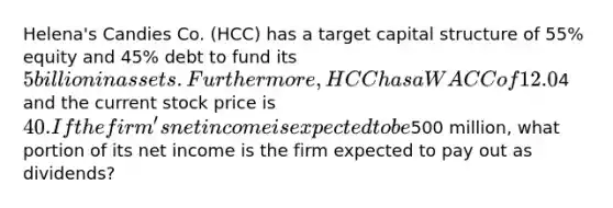 Helena's Candies Co. (HCC) has a target capital structure of 55% equity and 45% debt to fund its 5 billion in assets. Furthermore, HCC has a WACC of 12.0%. Its before-tax cost of debt is 9%; and its tax rate is 40%. The company's retained earnings are adequate to fund the common equity portion of the capital budget. The firm's expected dividend next year (D1) is4 and the current stock price is 40. If the firm's net income is expected to be500 million, what portion of its net income is the firm expected to pay out as dividends?