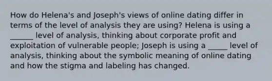 How do Helena's and Joseph's views of online dating differ in terms of the level of analysis they are using? Helena is using a ______ level of analysis, thinking about corporate profit and exploitation of vulnerable people; Joseph is using a _____ level of analysis, thinking about the symbolic meaning of online dating and how the stigma and labeling has changed.