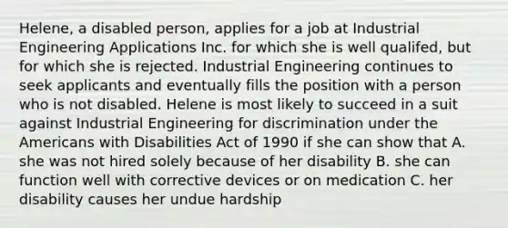 Helene, a disabled person, applies for a job at <a href='https://www.questionai.com/knowledge/kQgRwKetTV-industrial-engineering' class='anchor-knowledge'>industrial engineering</a> Applications Inc. for which she is well qualifed, but for which she is rejected. Industrial Engineering continues to seek applicants and eventually fills the position with a person who is not disabled. Helene is most likely to succeed in a suit against Industrial Engineering for discrimination under <a href='https://www.questionai.com/knowledge/keiVE7hxWY-the-american' class='anchor-knowledge'>the american</a>s with Disabilities Act of 1990 if she can show that A. she was not hired solely because of her disability B. she can function well with corrective devices or on medication C. her disability causes her undue hardship