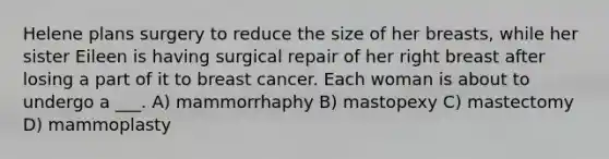 Helene plans surgery to reduce the size of her breasts, while her sister Eileen is having surgical repair of her right breast after losing a part of it to breast cancer. Each woman is about to undergo a ___. A) mammorrhaphy B) mastopexy C) mastectomy D) mammoplasty