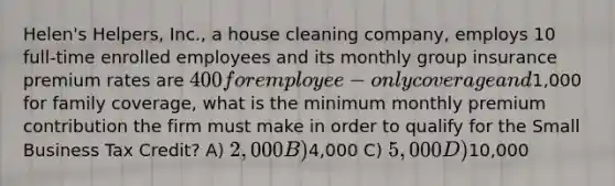 Helen's Helpers, Inc., a house cleaning company, employs 10 full-time enrolled employees and its monthly group insurance premium rates are 400 for employee-only coverage and1,000 for family coverage, what is the minimum monthly premium contribution the firm must make in order to qualify for the Small Business Tax Credit? A) 2,000 B)4,000 C) 5,000 D)10,000