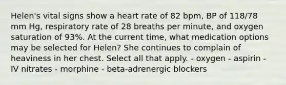 Helen's vital signs show a heart rate of 82 bpm, BP of 118/78 mm Hg, respiratory rate of 28 breaths per minute, and oxygen saturation of 93%. At the current time, what medication options may be selected for Helen? She continues to complain of heaviness in her chest. Select all that apply. - oxygen - aspirin - IV nitrates - morphine - beta-adrenergic blockers