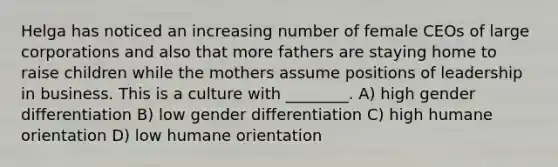 Helga has noticed an increasing number of female CEOs of large corporations and also that more fathers are staying home to raise children while the mothers assume positions of leadership in business. This is a culture with ________. A) high gender differentiation B) low gender differentiation C) high humane orientation D) low humane orientation