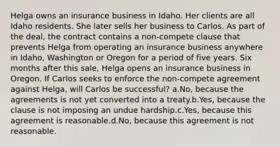 Helga owns an insurance business in Idaho. Her clients are all Idaho residents. She later sells her business to Carlos. As part of the deal, the contract contains a non-compete clause that prevents Helga from operating an insurance business anywhere in Idaho, Washington or Oregon for a period of five years. Six months after this sale, Helga opens an insurance business in Oregon. If Carlos seeks to enforce the non-compete agreement against Helga, will Carlos be successful? a.No, because the agreements is not yet converted into a treaty.b.Yes, because the clause is not imposing an undue hardship.c.Yes, because this agreement is reasonable.d.No, because this agreement is not reasonable.