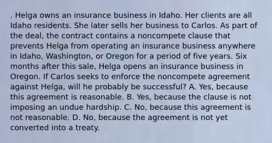 . Helga owns an insurance business in Idaho. Her clients are all Idaho residents. She later sells her business to Carlos. As part of the deal, the contract contains a noncompete clause that prevents Helga from operating an insurance business anywhere in Idaho, Washington, or Oregon for a period of five years. Six months after this sale, Helga opens an insurance business in Oregon. If Carlos seeks to enforce the noncompete agreement against Helga, will he probably be successful? A. Yes, because this agreement is reasonable. B. Yes, because the clause is not imposing an undue hardship. C. No, because this agreement is not reasonable. D. No, because the agreement is not yet converted into a treaty.