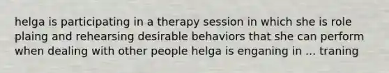 helga is participating in a therapy session in which she is role plaing and rehearsing desirable behaviors that she can perform when dealing with other people helga is enganing in ... traning