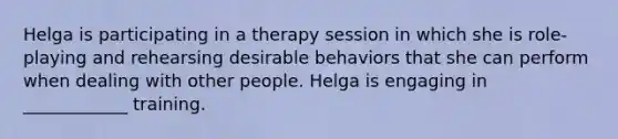 Helga is participating in a therapy session in which she is role-playing and rehearsing desirable behaviors that she can perform when dealing with other people. Helga is engaging in ____________ training.