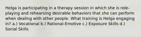 Helga is participating in a therapy session in which she is role-playing and rehearsing desirable behaviors that she can perform when dealing with other people. What training is Helga engaging in? a.) Vocational b.) Rational-Emotive c.) Exposure Skills d.) Social Skills