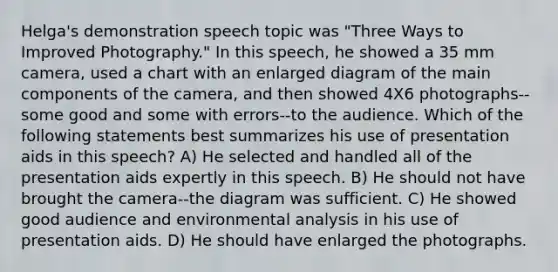 Helga's demonstration speech topic was "Three Ways to Improved Photography." In this speech, he showed a 35 mm camera, used a chart with an enlarged diagram of the main components of the camera, and then showed 4X6 photographs--some good and some with errors--to the audience. Which of the following statements best summarizes his use of presentation aids in this speech? A) He selected and handled all of the presentation aids expertly in this speech. B) He should not have brought the camera--the diagram was sufficient. C) He showed good audience and environmental analysis in his use of presentation aids. D) He should have enlarged the photographs.