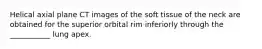 Helical axial plane CT images of the soft tissue of the neck are obtained for the superior orbital rim inferiorly through the ___________ lung apex.