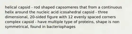 helical capsid - rod shaped capsomeres that from a continuous helix around the nucleic acid icosahedral capsid - three dimensional, 20-sided figure with 12 evenly spaced corners complex capsid - have multiple type of proteins, shape is non symmetrical, found in bacteriophages