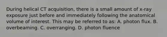 During helical CT acquisition, there is a small amount of x-ray exposure just before and immediately following the anatomical volume of interest. This may be referred to as: A. photon flux. B. overbeaming. C. overranging. D. photon fluence