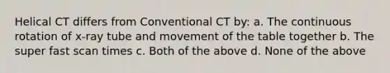 Helical CT differs from Conventional CT by: a. The continuous rotation of x-ray tube and movement of the table together b. The super fast scan times c. Both of the above d. None of the above