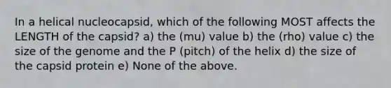 In a helical nucleocapsid, which of the following MOST affects the LENGTH of the capsid? a) the (mu) value b) the (rho) value c) the size of the genome and the P (pitch) of the helix d) the size of the capsid protein e) None of the above.