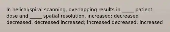 In helical/spiral scanning, overlapping results in _____ patient dose and _____ spatial resolution. increased; decreased decreased; decreased increased; increased decreased; increased