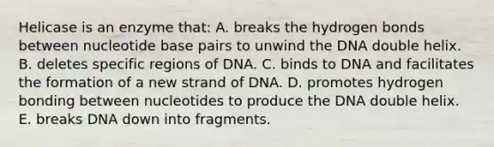 Helicase is an enzyme that: A. breaks the hydrogen bonds between nucleotide base pairs to unwind the DNA double helix. B. deletes specific regions of DNA. C. binds to DNA and facilitates the formation of a new strand of DNA. D. promotes hydrogen bonding between nucleotides to produce the DNA double helix. E. breaks DNA down into fragments.