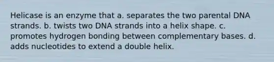 Helicase is an enzyme that a. separates the two parental DNA strands. b. twists two DNA strands into a helix shape. c. promotes hydrogen bonding between complementary bases. d. adds nucleotides to extend a double helix.