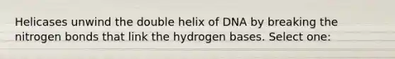 Helicases unwind the double helix of DNA by breaking the nitrogen bonds that link the hydrogen bases. Select one: