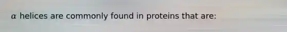 𝛼 helices are commonly found in proteins that are: