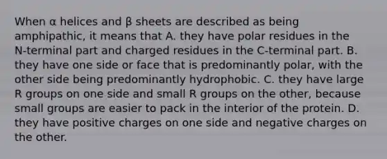 When α helices and β sheets are described as being amphipathic, it means that A. they have polar residues in the N‑terminal part and charged residues in the C‑terminal part. B. they have one side or face that is predominantly polar, with the other side being predominantly hydrophobic. C. they have large R groups on one side and small R groups on the other, because small groups are easier to pack in the interior of the protein. D. they have positive charges on one side and negative charges on the other.