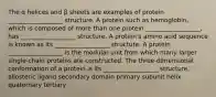 The α helices and β sheets are examples of protein __________________ structure. A protein such as hemoglobin, which is composed of more than one protein __________________, has __________________ structure. A protein's amino acid sequence is known as its __________________ structure. A protein __________________ is the modular unit from which many larger single-chain proteins are constructed. The three-dimensional conformation of a protein is its __________________ structure. allosteric ligand secondary domain primary subunit helix quaternary tertiary