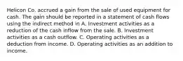 Helicon Co. accrued a gain from the sale of used equipment for cash. The gain should be reported in a statement of cash flows using the indirect method in A. Investment activities as a reduction of the cash inflow from the sale. B. Investment activities as a cash outflow. C. Operating activities as a deduction from income. D. Operating activities as an addition to income.