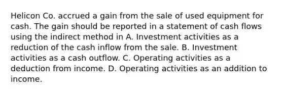 Helicon Co. accrued a gain from the sale of used equipment for cash. The gain should be reported in a statement of cash flows using the indirect method in A. Investment activities as a reduction of the cash inflow from the sale. B. Investment activities as a cash outflow. C. Operating activities as a deduction from income. D. Operating activities as an addition to income.