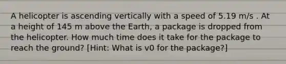 A helicopter is ascending vertically with a speed of 5.19 m/s . At a height of 145 m above the Earth, a package is dropped from the helicopter. How much time does it take for the package to reach the ground? [Hint: What is v0 for the package?]