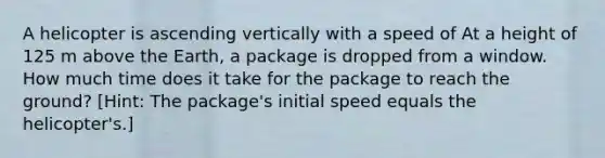 A helicopter is ascending vertically with a speed of At a height of 125 m above the Earth, a package is dropped from a window. How much time does it take for the package to reach the ground? [Hint: The package's initial speed equals the helicopter's.]