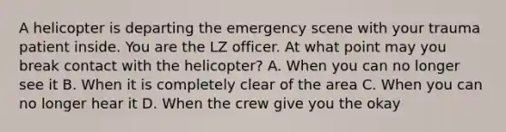 A helicopter is departing the emergency scene with your trauma patient inside. You are the LZ officer. At what point may you break contact with the​ helicopter? A. When you can no longer see it B. When it is completely clear of the area C. When you can no longer hear it D. When the crew give you the okay