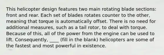 This helicopter design features two main rotating blade sections: front and rear. Each set of blades rotates counter to the other, meaning that torque is automatically offset. There is no need for additional measures, such as a tail rotor, to deal with torque. Because of this, all of the power from the engine can be used to lift. Consequently, ____ (fill in the blank) helicopters are some of the fastest and most powerful in existence.