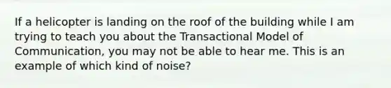 If a helicopter is landing on the roof of the building while I am trying to teach you about the Transactional Model of Communication, you may not be able to hear me. This is an example of which kind of noise?