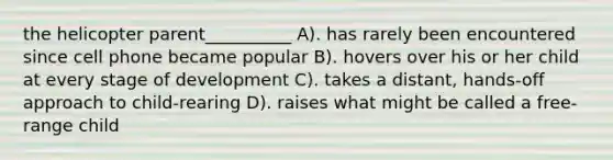 the helicopter parent__________ A). has rarely been encountered since cell phone became popular B). hovers over his or her child at every stage of development C). takes a distant, hands-off approach to child-rearing D). raises what might be called a free-range child