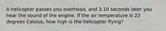 A helicopter passes you overhead, and 3.10 seconds later you hear the sound of the engine. If the air temperature is 23 degrees Celsius, how high is the helicopter flying?