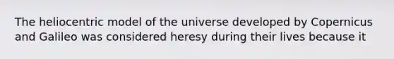 The heliocentric model of the universe developed by Copernicus and Galileo was considered heresy during their lives because it