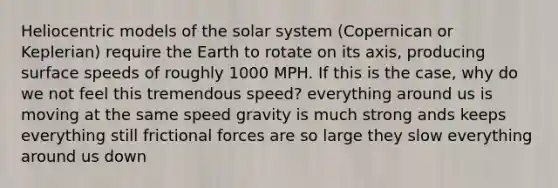 Heliocentric models of the solar system (Copernican or Keplerian) require the Earth to rotate on its axis, producing surface speeds of roughly 1000 MPH. If this is the case, why do we not feel this tremendous speed? everything around us is moving at the same speed gravity is much strong ands keeps everything still frictional forces are so large they slow everything around us down