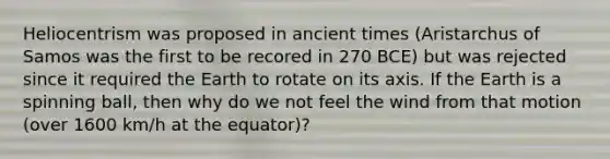 Heliocentrism was proposed in ancient times (Aristarchus of Samos was the first to be recored in 270 BCE) but was rejected since it required the Earth to rotate on its axis. If the Earth is a spinning ball, then why do we not feel the wind from that motion (over 1600 km/h at the equator)?