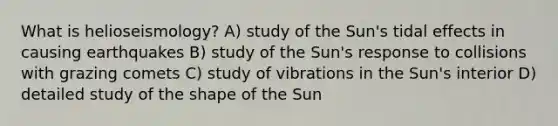 What is helioseismology? A) study of the Sun's tidal effects in causing earthquakes B) study of the Sun's response to collisions with grazing comets C) study of vibrations in the Sun's interior D) detailed study of the shape of the Sun