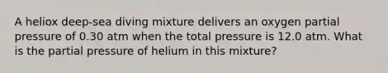 A heliox deep-sea diving mixture delivers an oxygen partial pressure of 0.30 atm when the total pressure is 12.0 atm. What is the partial pressure of helium in this mixture?