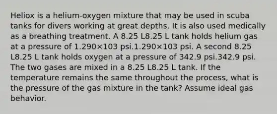 Heliox is a helium‑oxygen mixture that may be used in scuba tanks for divers working at great depths. It is also used medically as a breathing treatment. A 8.25 L8.25 L tank holds helium gas at a pressure of 1.290×103 psi.1.290×103 psi. A second 8.25 L8.25 L tank holds oxygen at a pressure of 342.9 psi.342.9 psi. The two gases are mixed in a 8.25 L8.25 L tank. If the temperature remains the same throughout the process, what is the pressure of the gas mixture in the tank? Assume ideal gas behavior.