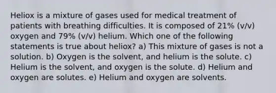 Heliox is a mixture of gases used for medical treatment of patients with breathing difficulties. It is composed of 21% (v/v) oxygen and 79% (v/v) helium. Which one of the following statements is true about heliox? a) This mixture of gases is not a solution. b) Oxygen is the solvent, and helium is the solute. c) Helium is the solvent, and oxygen is the solute. d) Helium and oxygen are solutes. e) Helium and oxygen are solvents.