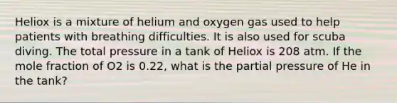 Heliox is a mixture of helium and oxygen gas used to help patients with breathing difficulties. It is also used for scuba diving. The total pressure in a tank of Heliox is 208 atm. If the mole fraction of O2 is 0.22, what is the partial pressure of He in the tank?