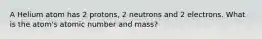 A Helium atom has 2 protons, 2 neutrons and 2 electrons. What is the atom's atomic number and mass?